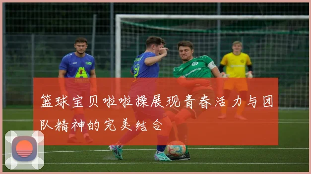 篮球宝贝啦啦操展现青春活力与团队精神的完美结合