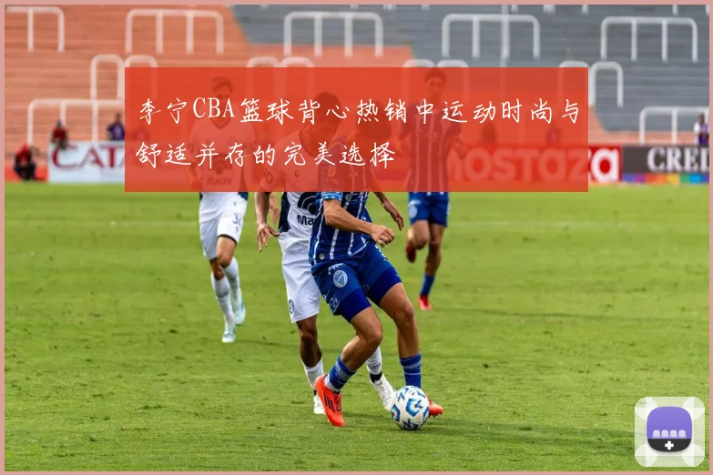 李宁CBA篮球背心热销中运动时尚与舒适并存的完美选择