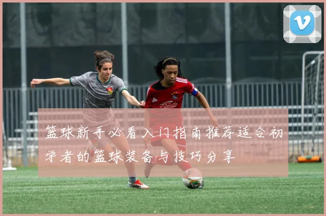 篮球新手必看入门指南推荐适合初学者的篮球装备与技巧分享