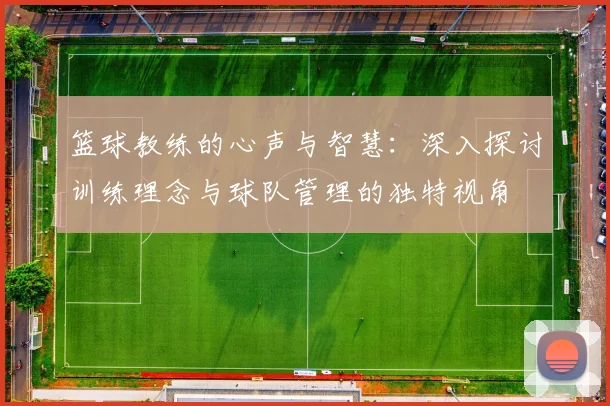 篮球教练的心声与智慧：深入探讨训练理念与球队管理的独特视角