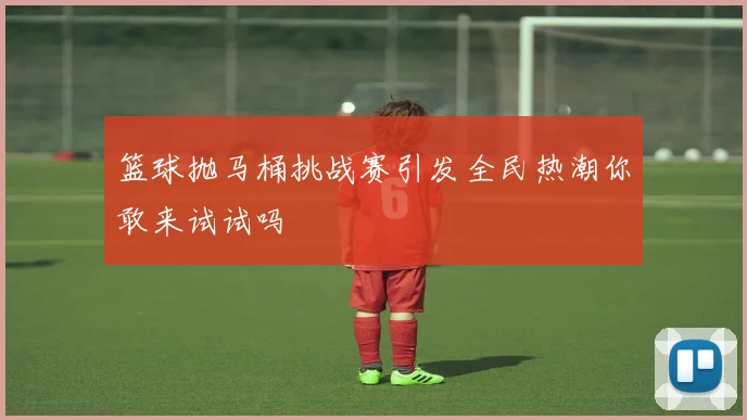 篮球抛马桶挑战赛引发全民热潮你敢来试试吗