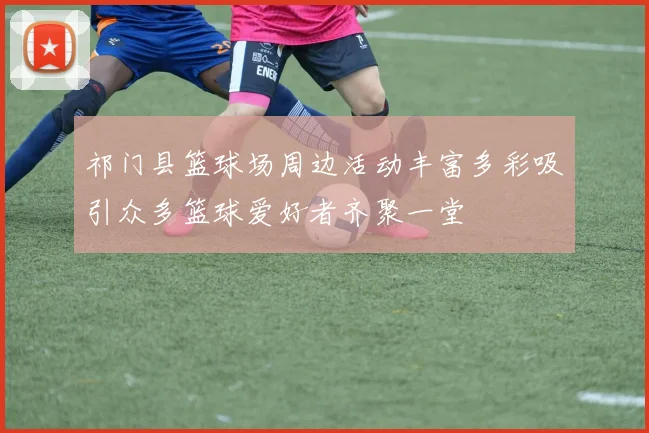 祁门县篮球场周边活动丰富多彩吸引众多篮球爱好者齐聚一堂